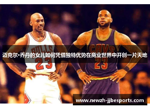 迈克尔·乔丹的女儿如何凭借独特优势在商业世界中开创一片天地