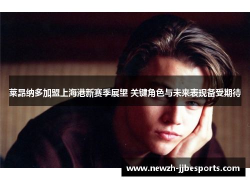 莱昂纳多加盟上海港新赛季展望 关键角色与未来表现备受期待