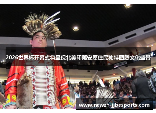 2026世界杯开幕式将呈现北美印第安原住民独特图腾文化盛景
