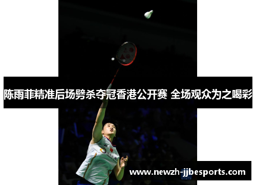 陈雨菲精准后场劈杀夺冠香港公开赛 全场观众为之喝彩